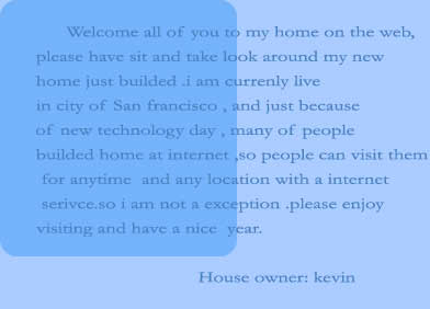       Welcome all of you to my home on the web,
please have sit and take look around my new 
home just builded .i am currenly live
in city of San francisco , and just because
of new technology day , many of people
builded home at internet ,so people can visit them
 for anytime  and any location with a internet
 serivce.so i am not a exception .please enjoy 
visiting and have a nice  year.
     
                                House owner: kevin
                            